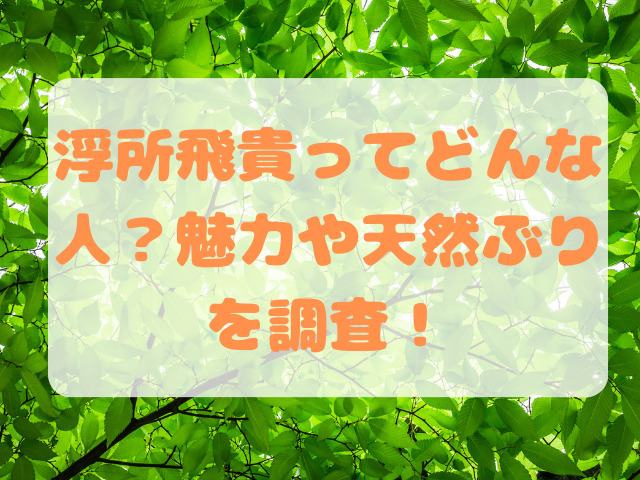 浮所飛貴ってどんな人？魅力や天然ぶりを調査！