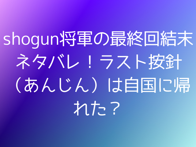 shogun将軍の最終回結末ネタバレ！ラスト按針（あんじん）は自国に帰れた？