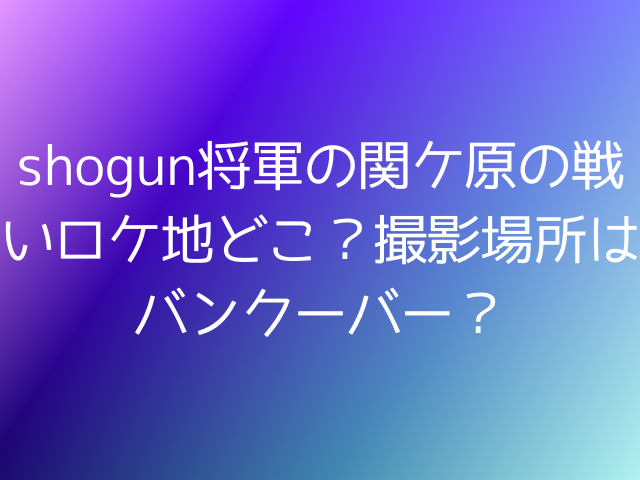 shogun将軍の関ケ原の戦いロケ地どこ？撮影場所はバンクーバー？