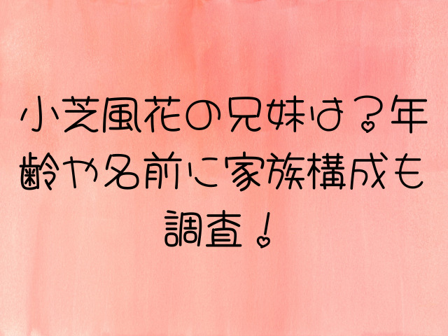 小芝風花の兄妹は？年齢や名前に家族構成も調査！