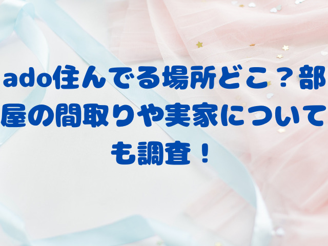 ado住んでる場所どこ？部屋の間取りや実家についても調査！